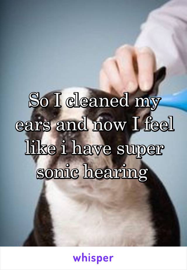 So I cleaned my ears and now I feel like i have super sonic hearing 