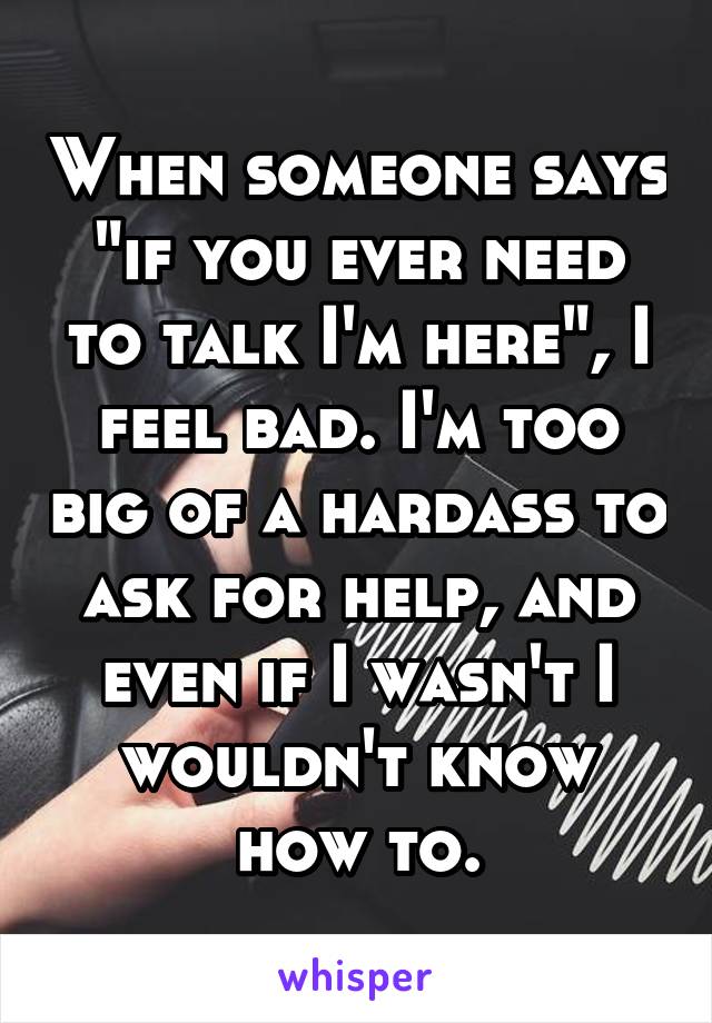 When someone says "if you ever need to talk I'm here", I feel bad. I'm too big of a hardass to ask for help, and even if I wasn't I wouldn't know how to.