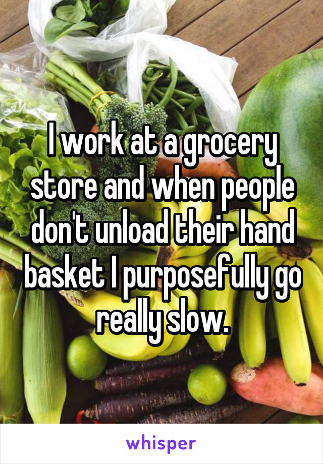 I work at a grocery store and when people don't unload their hand basket I purposefully go really slow.