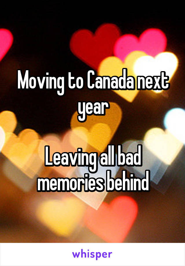 Moving to Canada next year

Leaving all bad memories behind