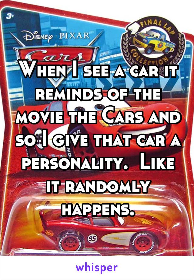 When I see a car it reminds of the movie the Cars and so I give that car a personality.  Like it randomly happens.