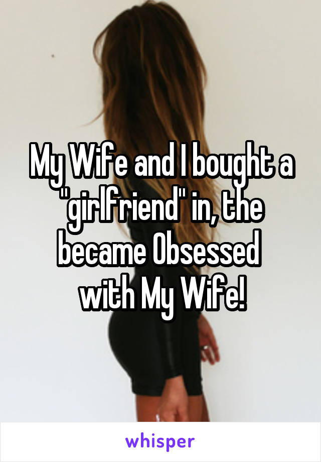 My Wife and I bought a "girlfriend" in, the became Obsessed 
with My Wife!