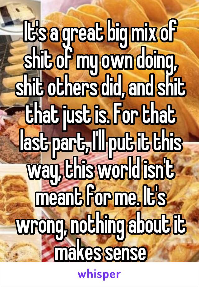 It's a great big mix of shit of my own doing, shit others did, and shit that just is. For that last part, I'll put it this way, this world isn't meant for me. It's wrong, nothing about it makes sense