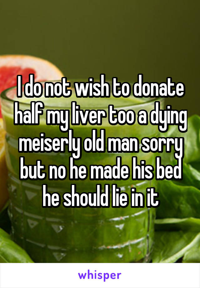 I do not wish to donate half my liver too a dying meiserly old man sorry but no he made his bed he should lie in it