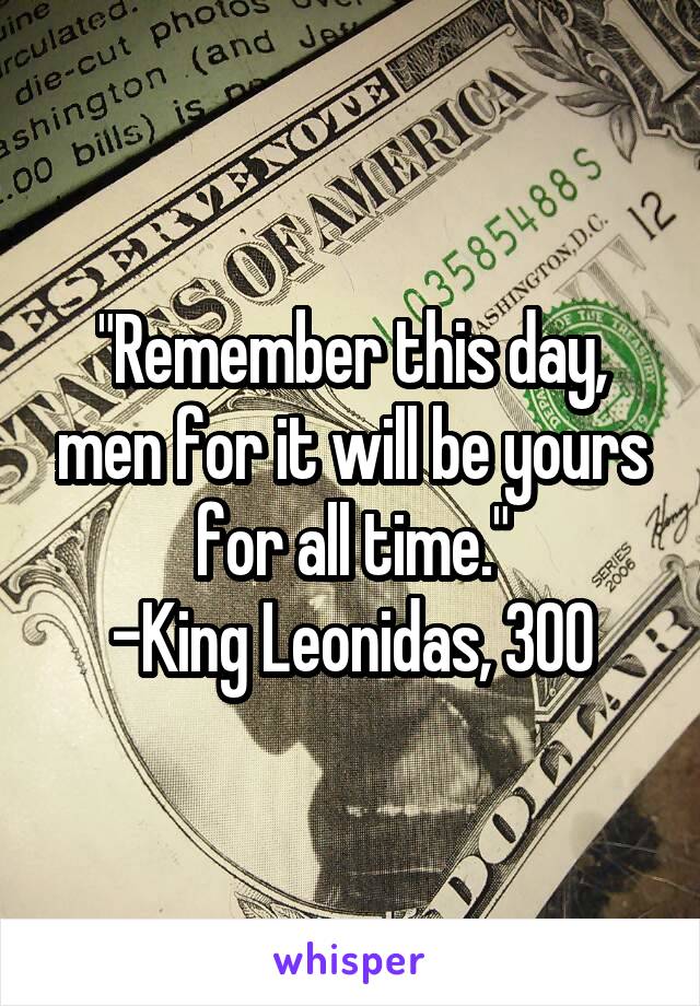 "Remember this day, men for it will be yours for all time."
-King Leonidas, 300