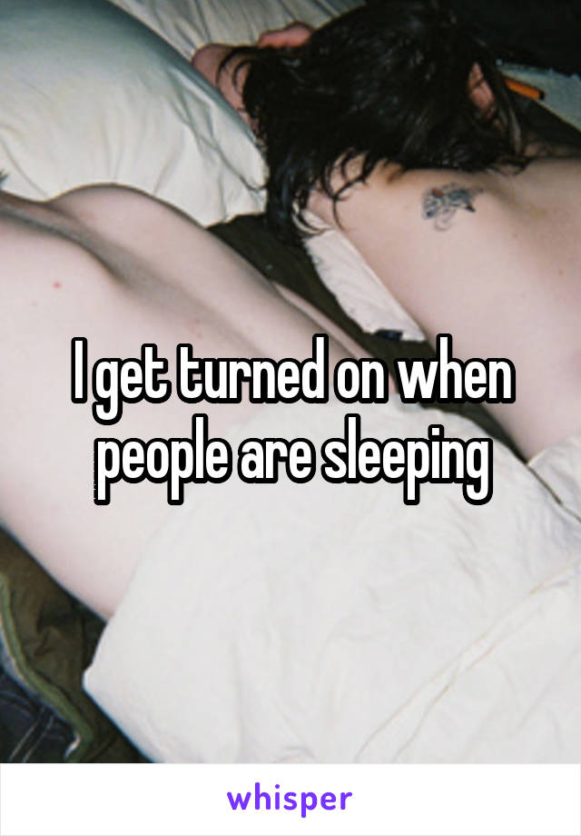 I get turned on when people are sleeping