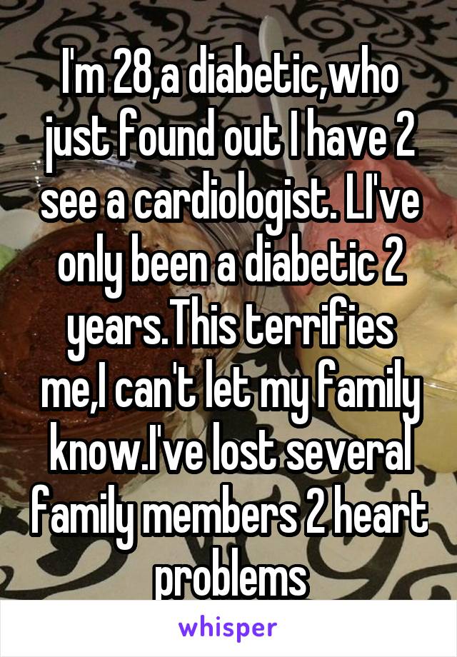 I'm 28,a diabetic,who just found out I have 2 see a cardiologist. LI've only been a diabetic 2 years.This terrifies me,I can't let my family know.I've lost several family members 2 heart problems