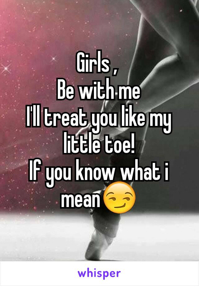 Girls , 
Be with me
I'll treat you like my little toe!
If you know what i mean😏
