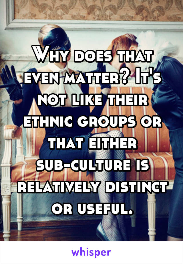 Why does that even matter? It's not like their ethnic groups or that either sub-culture is relatively distinct or useful.