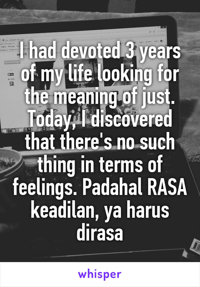 I had devoted 3 years of my life looking for the meaning of just. Today, I discovered that there's no such thing in terms of feelings. Padahal RASA keadilan, ya harus dirasa