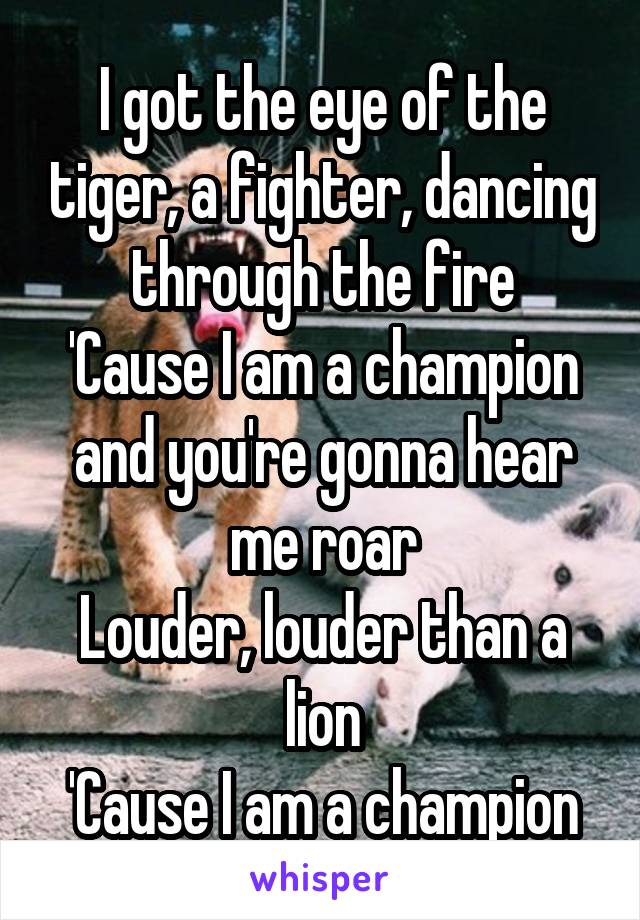 I got the eye of the tiger, a fighter, dancing through the fire
'Cause I am a champion and you're gonna hear me roar
Louder, louder than a lion
'Cause I am a champion