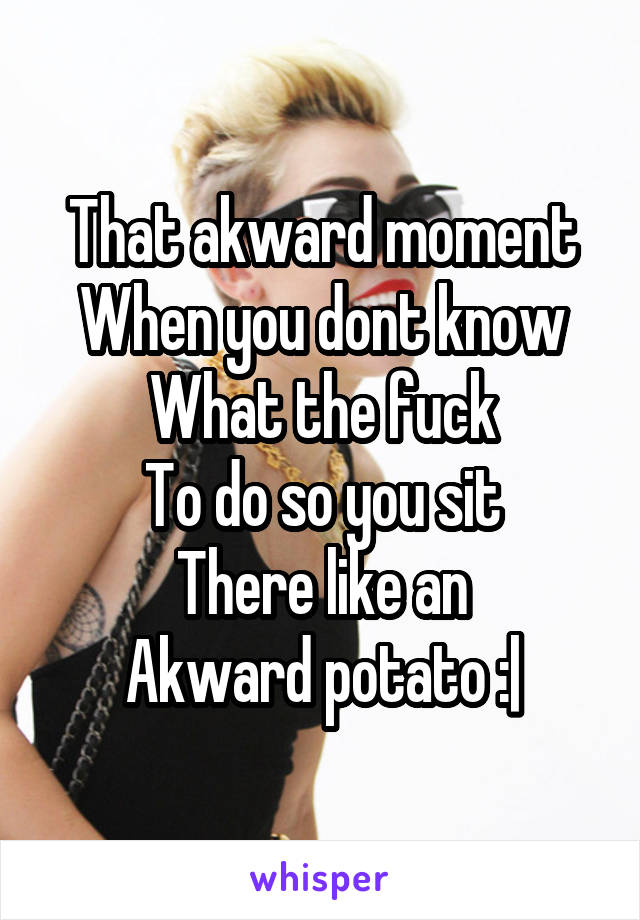 That akward moment
When you dont know
What the fuck
To do so you sit
There like an
Akward potato :|