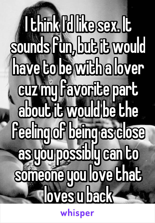 I think I'd like sex. It sounds fun, but it would have to be with a lover cuz my favorite part about it would be the feeling of being as close as you possibly can to someone you love that loves u back