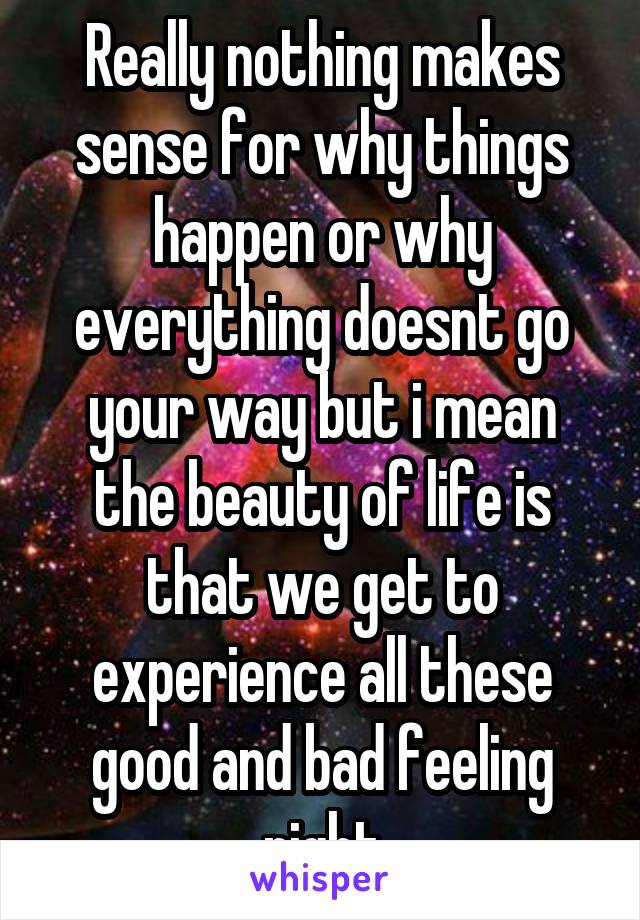 Really nothing makes sense for why things happen or why everything doesnt go your way but i mean the beauty of life is that we get to experience all these good and bad feeling right