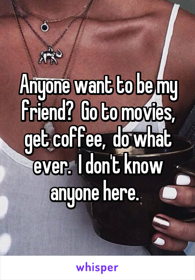 Anyone want to be my friend?  Go to movies, get coffee,  do what ever.  I don't know anyone here.  