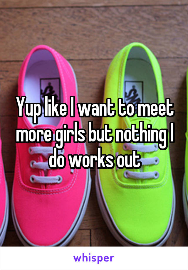 Yup like I want to meet more girls but nothing I do works out