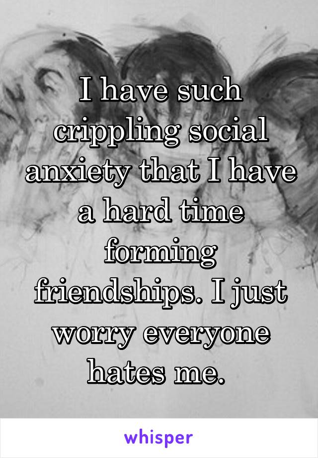 I have such crippling social anxiety that I have a hard time forming friendships. I just worry everyone hates me. 