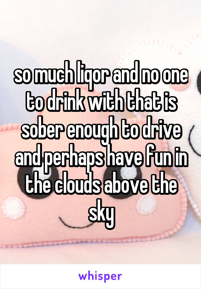 so much liqor and no one to drink with that is sober enough to drive and perhaps have fun in the clouds above the sky