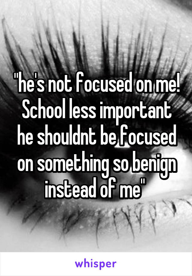 "he's not focused on me! School less important he shouldnt be focused on something so benign instead of me" 