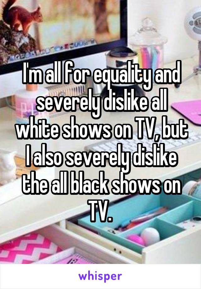 I'm all for equality and severely dislike all white shows on TV, but I also severely dislike the all black shows on TV. 