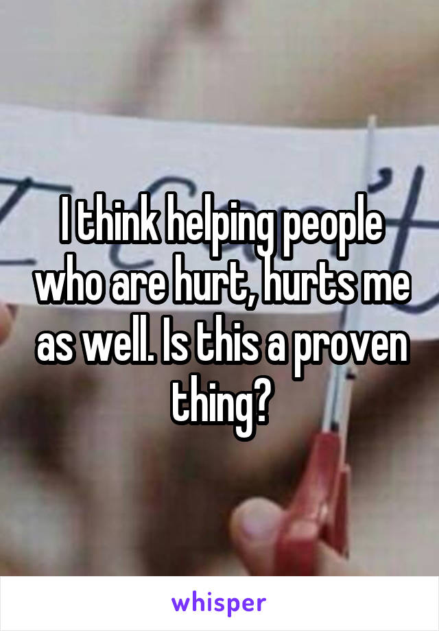 I think helping people who are hurt, hurts me as well. Is this a proven thing?