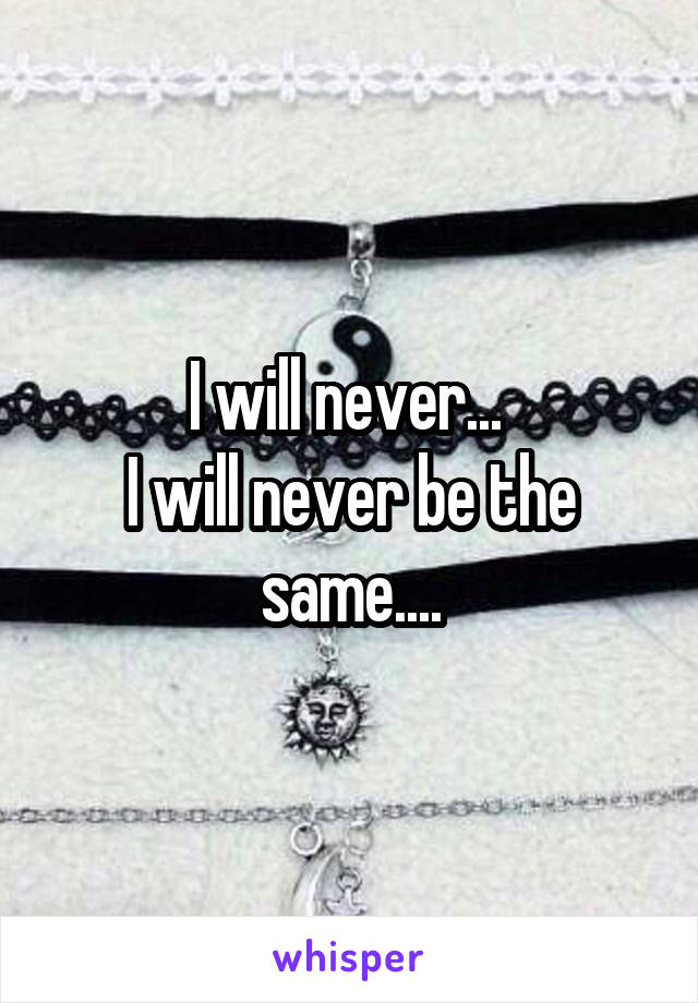 I will never... 
I will never be the same....