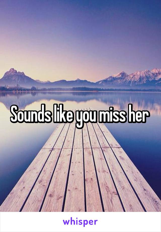 Sounds like you miss her 