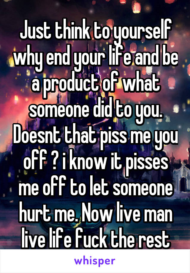 Just think to yourself why end your life and be a product of what someone did to you. Doesnt that piss me you off ? i know it pisses me off to let someone hurt me. Now live man live life fuck the rest