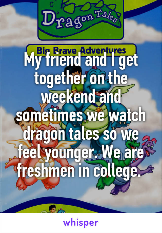 My friend and I get together on the weekend and sometimes we watch dragon tales so we feel younger. We are freshmen in college. 