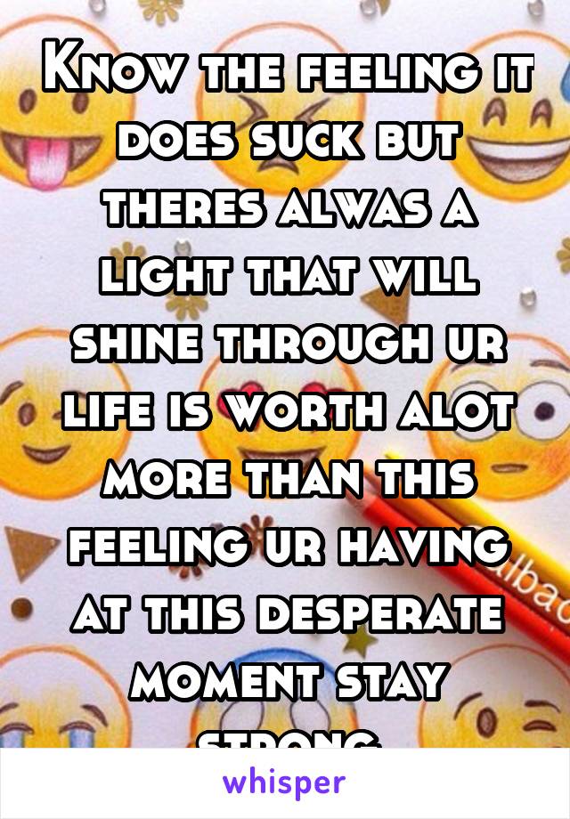 Know the feeling it does suck but theres alwas a light that will shine through ur life is worth alot more than this feeling ur having at this desperate moment stay strong