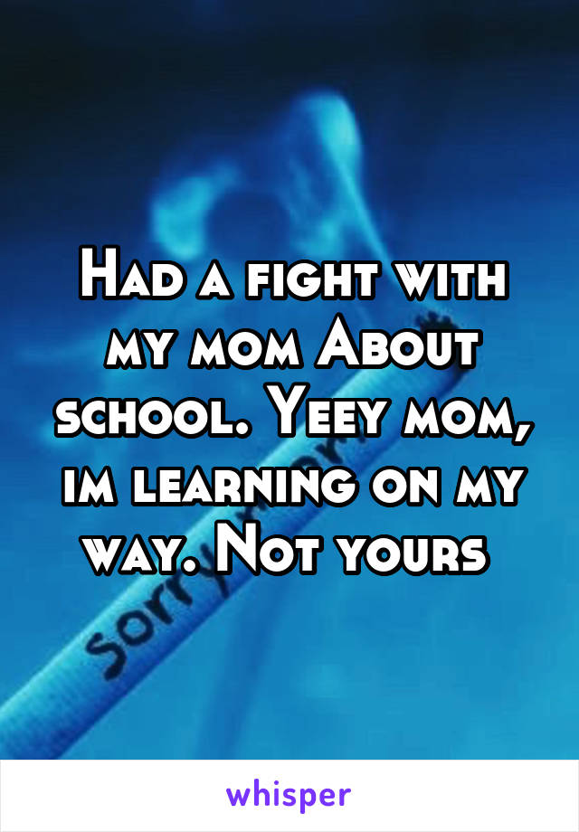 Had a fight with my mom About school. Yeey mom, im learning on my way. Not yours 