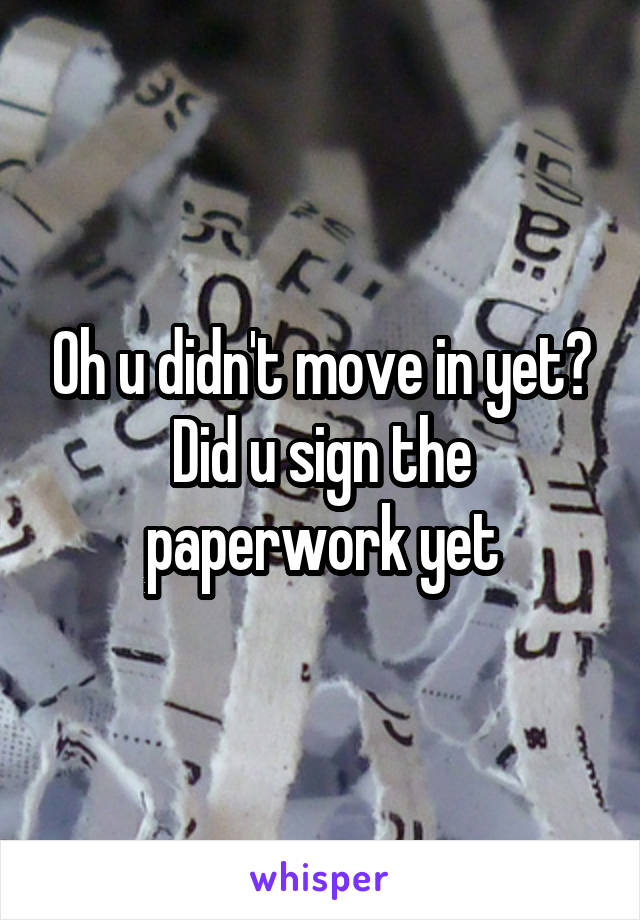 Oh u didn't move in yet? Did u sign the paperwork yet