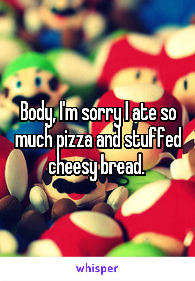 Body, I'm sorry I ate so much pizza and stuffed cheesy bread. 