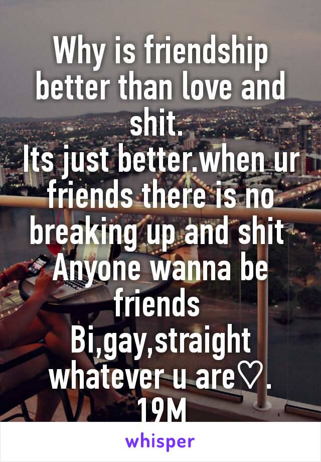 Why is friendship better than love and shit. 
Its just better.when ur friends there is no breaking up and shit 
Anyone wanna be friends 
Bi,gay,straight whatever u are♡. 19M