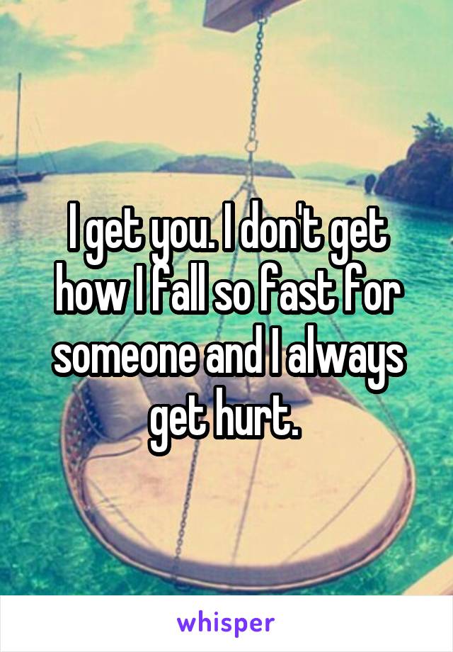 I get you. I don't get how I fall so fast for someone and I always get hurt. 