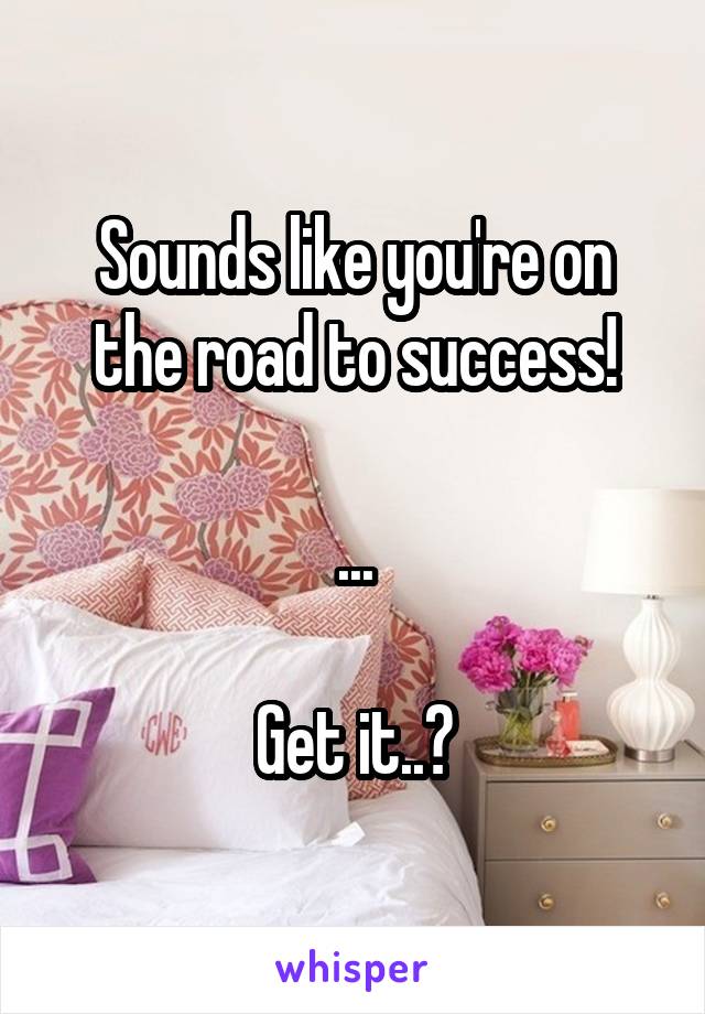 Sounds like you're on the road to success!

...

Get it..?