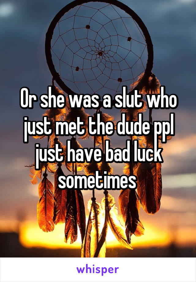 Or she was a slut who just met the dude ppl just have bad luck sometimes 