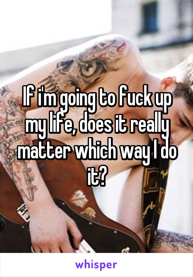 If i'm going to fuck up my life, does it really matter which way I do it?