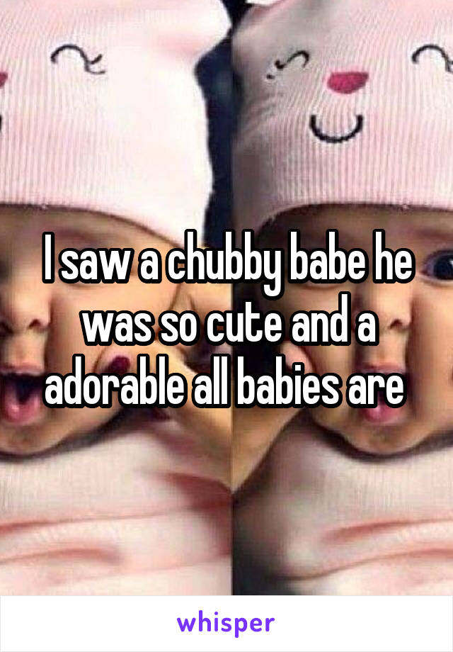 I saw a chubby babe he was so cute and a adorable all babies are 