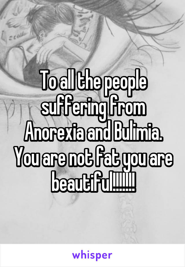 To all the people suffering from Anorexia and Bulimia. You are not fat you are beautiful!!!!!!!