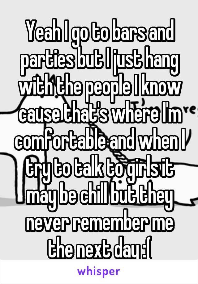 Yeah I go to bars and parties but I just hang with the people I know cause that's where I'm comfortable and when I try to talk to girls it may be chill but they never remember me the next day :(