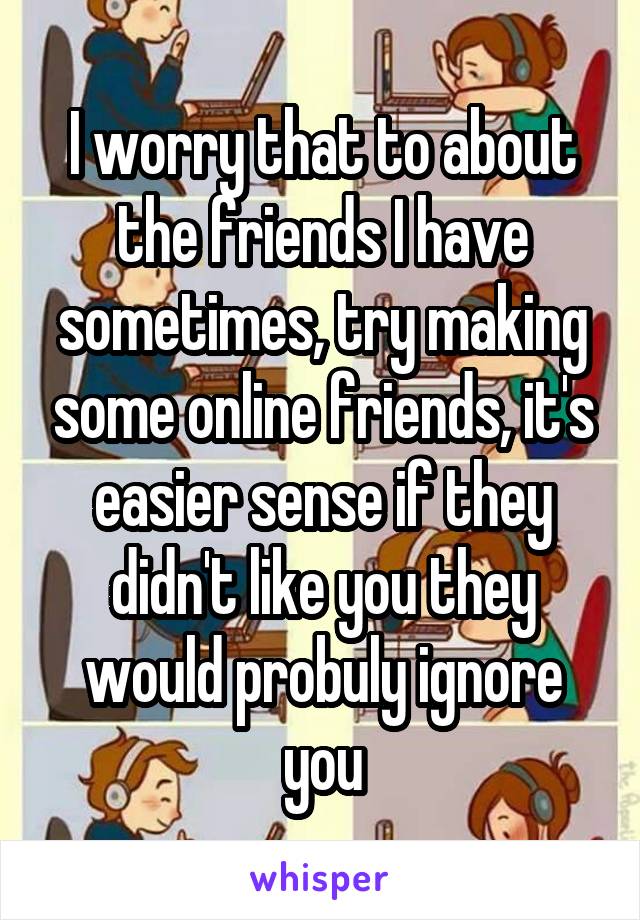 I worry that to about the friends I have sometimes, try making some online friends, it's easier sense if they didn't like you they would probuly ignore you