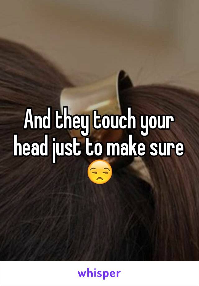 And they touch your head just to make sure 😒