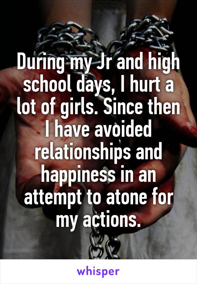 During my Jr and high school days, I hurt a lot of girls. Since then I have avoided relationships and happiness in an attempt to atone for my actions.