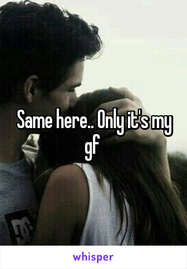 Same here.. Only it's my gf 