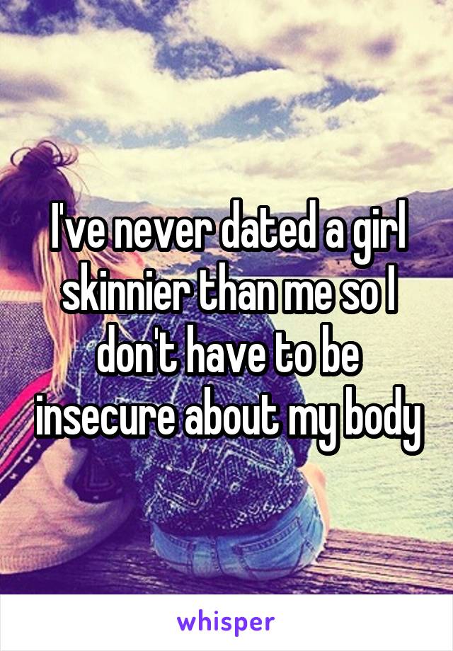 I've never dated a girl skinnier than me so I don't have to be insecure about my body