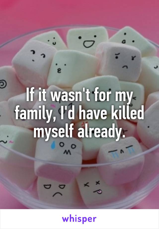 If it wasn't for my family, I'd have killed myself already.