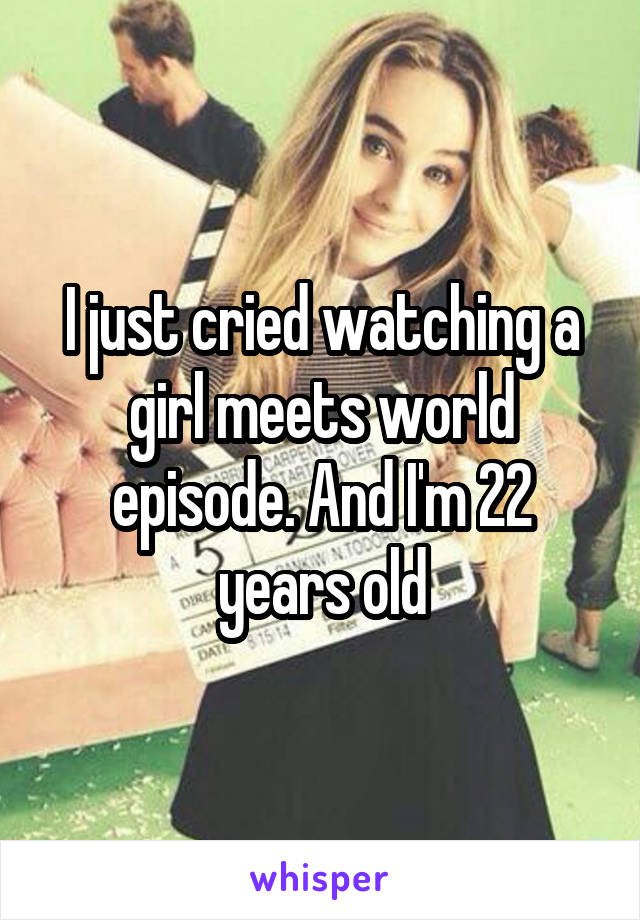 I just cried watching a girl meets world episode. And I'm 22 years old