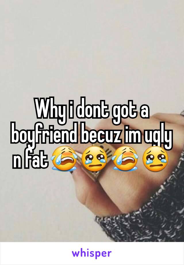 Why i dont got a boyfriend becuz im ugly n fat😭😢😭😢