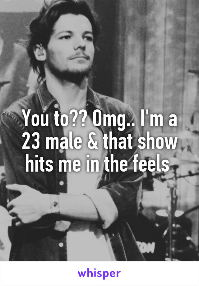 You to?? Omg.. I'm a 23 male & that show hits me in the feels 